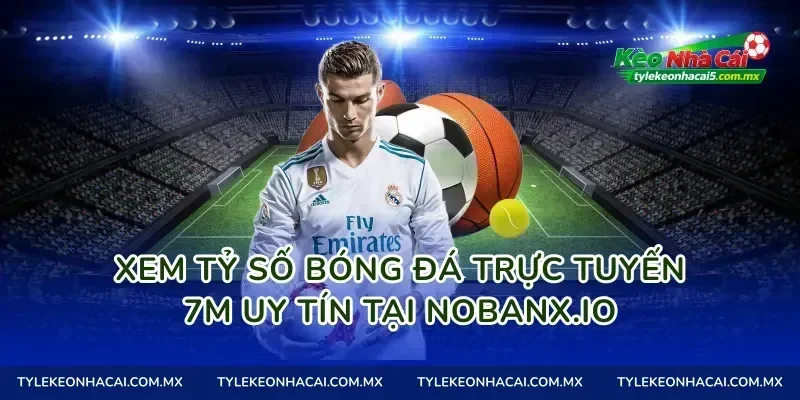 Xem tỷ số bóng đá trực tuyến 7m uy tín tại Nobanx.io